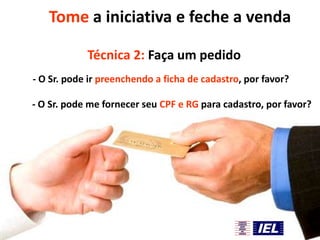 Tome a iniciativa e feche a venda
Técnica 2: Faça um pedido
- O Sr. pode ir preenchendo a ficha de cadastro, por favor?
- O Sr. pode me fornecer seu CPF e RG para cadastro, por favor?

 