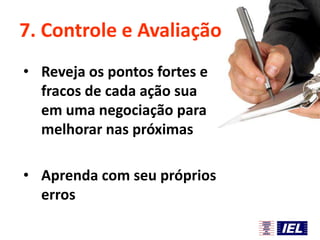 7. Controle e Avaliação
• Reveja os pontos fortes e
fracos de cada ação sua
em uma negociação para
melhorar nas próximas
• Aprenda com seu próprios
erros

 