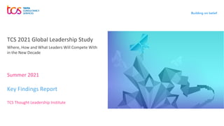 Summer 2021
TCS 2021 Global Leadership Study
Key Findings Report
TCS Thought Leadership Institute
Where, How and What Leaders Will Compete With
in the New Decade
 