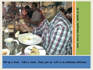 Pull up a chair. Take a taste. Come join us. Life is so endlessly delicious.
Akash,Dheeraj,Himangshu,Shishir(L-R)
 