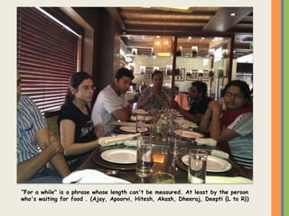 “For a while" is a phrase whose length can't be measured. At least by the person
who's waiting for food . (Ajay, Apoorvi, Hitesh, Akash, Dheeraj, Deepti {L to R})
 