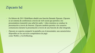 Zipcasts hd
 En febrero de 2011 SlideShare añadió una función llamada Zipcasts. Zipcasts
es un sistema de conferencia a través de web social que permite a los
presentadores transmitir una señal de audio / vídeo mientras se conduce la
presentación a través de Internet. Zipcasts también permite a los usuarios
comunicarse durante la presentación a través de una función de chat integrada.
 Zipcasts no soporta compartir la pantalla con el presentador, una característica
disponible en los servicios competidores de pago
como WebEx y GoToMeeting.
 