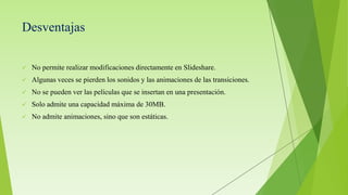 Desventajas
 No permite realizar modificaciones directamente en Slideshare.
 Algunas veces se pierden los sonidos y las animaciones de las transiciones.
 No se pueden ver las películas que se insertan en una presentación.
 Solo admite una capacidad máxima de 30MB.
 No admite animaciones, sino que son estáticas.
 