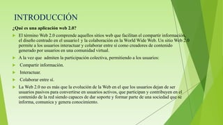 INTRODUCCIÓN
¿Qué es una aplicación web 2.0?
 El término Web 2.0 comprende aquellos sitios web que facilitan el compartir información,
el diseño centrado en el usuario1 y la colaboración en la World Wide Web. Un sitio Web 2.0
permite a los usuarios interactuar y colaborar entre sí como creadores de contenido
generado por usuarios en una comunidad virtual.
 A la vez que admiten la participación colectiva, permitiendo a los usuarios:
 Compartir información.
 Interactuar.
 Colaborar entre sí.
 La Web 2.0 no es más que la evolución de la Web en el que los usuarios dejan de ser
usuarios pasivos para convertirse en usuarios activos, que participan y contribuyen en el
contenido de la red siendo capaces de dar soporte y formar parte de una sociedad que se
informa, comunica y genera conocimiento.
 