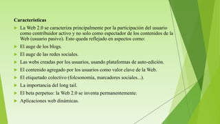 Características
 La Web 2.0 se caracteriza principalmente por la participación del usuario
como contribuidor activo y no solo como espectador de los contenidos de la
Web (usuario pasivo). Esto queda reflejado en aspectos como:
 El auge de los blogs.
 El auge de las redes sociales.
 Las webs creadas por los usuarios, usando plataformas de auto-edición.
 El contenido agregado por los usuarios como valor clave de la Web.
 El etiquetado colectivo (folcsonomía, marcadores sociales...).
 La importancia del long tail.
 El beta perpetuo: la Web 2.0 se inventa permanentemente.
 Aplicaciones web dinámicas.
 
