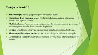 Ventajas de la web 2.0
 Software legal: No hay que preocuparse por licencia alguna.
 Disponibles desde cualquier lugar: Con la facilidad de conectarse solamente a
internet para ingresar en éstos.
 Multiplataforma: Funcionan independientemente del sistema operativo que se use e
incluso se puede acceder desde cualquier dispositivo.
 Siempre actualizado: El servicio se encarga de las actualizaciones del software.
 Menor requerimiento de hardware: Sólo se necesita poder utilizar un navegador.
 Colaboración: Pueden trabajar varias personas a la vez y desde diferentes lugares del
mundo.
 