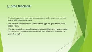 ¿Cómo funciona?
 Basta con registrarse para crear una cuenta, y se tendrá un espacio personal
donde subir las presentaciones.
 Los archivos compatibles son los PowerPoint (ppt, pps, pot), Open Office
(odp), y PDF.
 Una vez subida, la presentación es procesada por Slidespace, y es convertida a
formato Flash, pudiéndose visualizar en un visor reducido o en formato de
pantalla completa.
 