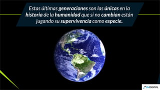 Estas últimas generaciones son las únicas en la
historia de la humanidad que si no cambian están
jugando su supervivencia como especie.
 