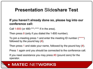 Presentation  Slide share Test If you haven’t already done so, please log into our conference call: Call  1-800  (or 480-***-**** if in the area). Then press  8  (only if you dialed the 1-800 number).  To join a meeting press 1 and enter the meeting ID number ( ***** ) followed by the pound key ( # ).  Then press  1  and state your name, followed by the pound key ( # ).  Press  1  again and you should be connected to the conference call.  If you need assistance you may press  #0  (pound zero) for the operator. 