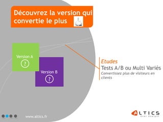 Découvrez la version qui
convertie le plus




Version A
    ?                      Etudes
                           Tests A/B ou Multi Variés
             Version B     Convertissez plus de visiteurs en
                           clients
                    ?




    www.altics.fr
 