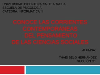 UNIVERSIDAD BICENTENARIA DE ARAGUA
ESCUELA DE PSICOLOGÍA
CÁTEDRA: INFORMÁTICA III
ALUMNA:
THAIS BELO HERNÁNDEZ
SECCIÓN O1
CONOCE LAS CORRIENTES
CONTEMPORÁNEAS
DEL PENSAMIENTO
DE LAS CIENCIAS SOCIALES
 