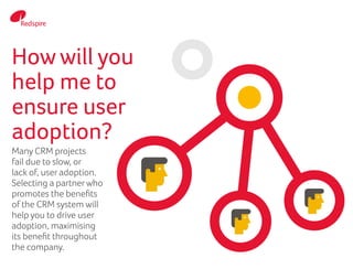Howwill you
help me to
ensure user
adoption?
Many CRM projects
fail due to slow, or
lack of, user adoption.
Selecting a partnerwho
promotes the benefits
of the CRM system will
help you to drive user
adoption, maximising
its benefit throughout
the company.
 