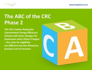 The ABC of the CRC
Phase 2
The UK’s Carbon Reduction
Commitment Energy Efficiency
Scheme will mean changes for
businesses when Phase 2 begins
– the rules for eligibility
are different and the allowance
pricing is set to increase.
www.energyteam.co.uk
 