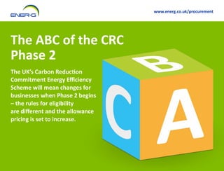 www.energ.co.uk/procurement

The ABC of the CRC
Phase 2
The UK’s Carbon Reduction
Commitment Energy Efficiency
Scheme will mean changes for
businesses when Phase 2 begins
– the rules for eligibility
are different and the allowance
pricing is set to increase.

 