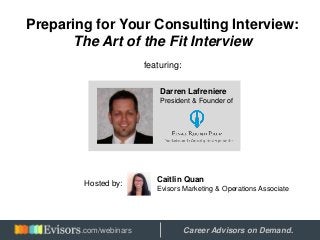 Preparing for Your Consulting Interview:
The Art of the Fit Interview
featuring:
Darren Lafreniere
President & Founder of
Hosted by:
Caitlin Quan
Evisors Marketing & Operations Associate
Hosted by: Career Advisors on Demand..com/webinars
 