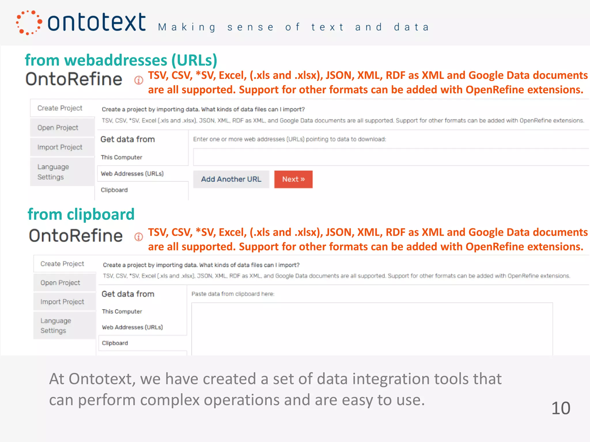 10
At Ontotext, we have created a set of data integration tools that
can perform complex operations and are easy to use.
TSV, CSV, *SV, Excel, (.xls and .xlsx), JSON, XML, RDF as XML and Google Data documents
are all supported. Support for other formats can be added with OpenRefine extensions.
from clipboard
from webaddresses (URLs)
TSV, CSV, *SV, Excel, (.xls and .xlsx), JSON, XML, RDF as XML and Google Data documents
are all supported. Support for other formats can be added with OpenRefine extensions.
 