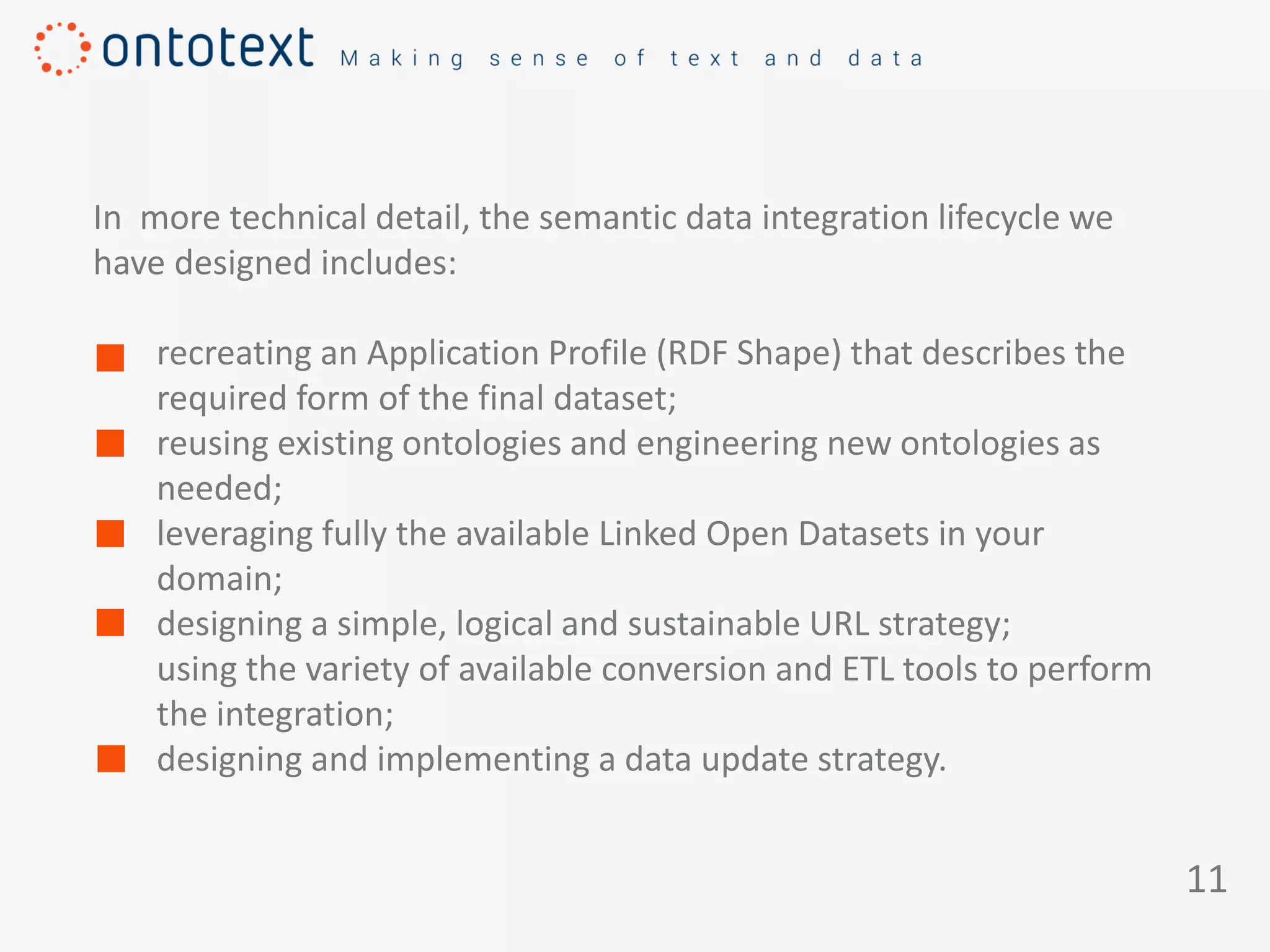 11
In more technical detail, the semantic data integration lifecycle we
have designed includes:
recreating an Application Profile (RDF Shape) that describes the
required form of the final dataset;
reusing existing ontologies and engineering new ontologies as
needed;
leveraging fully the available Linked Open Datasets in your
domain;
designing a simple, logical and sustainable URL strategy;
using the variety of available conversion and ETL tools to perform
the integration;
designing and implementing a data update strategy.
 