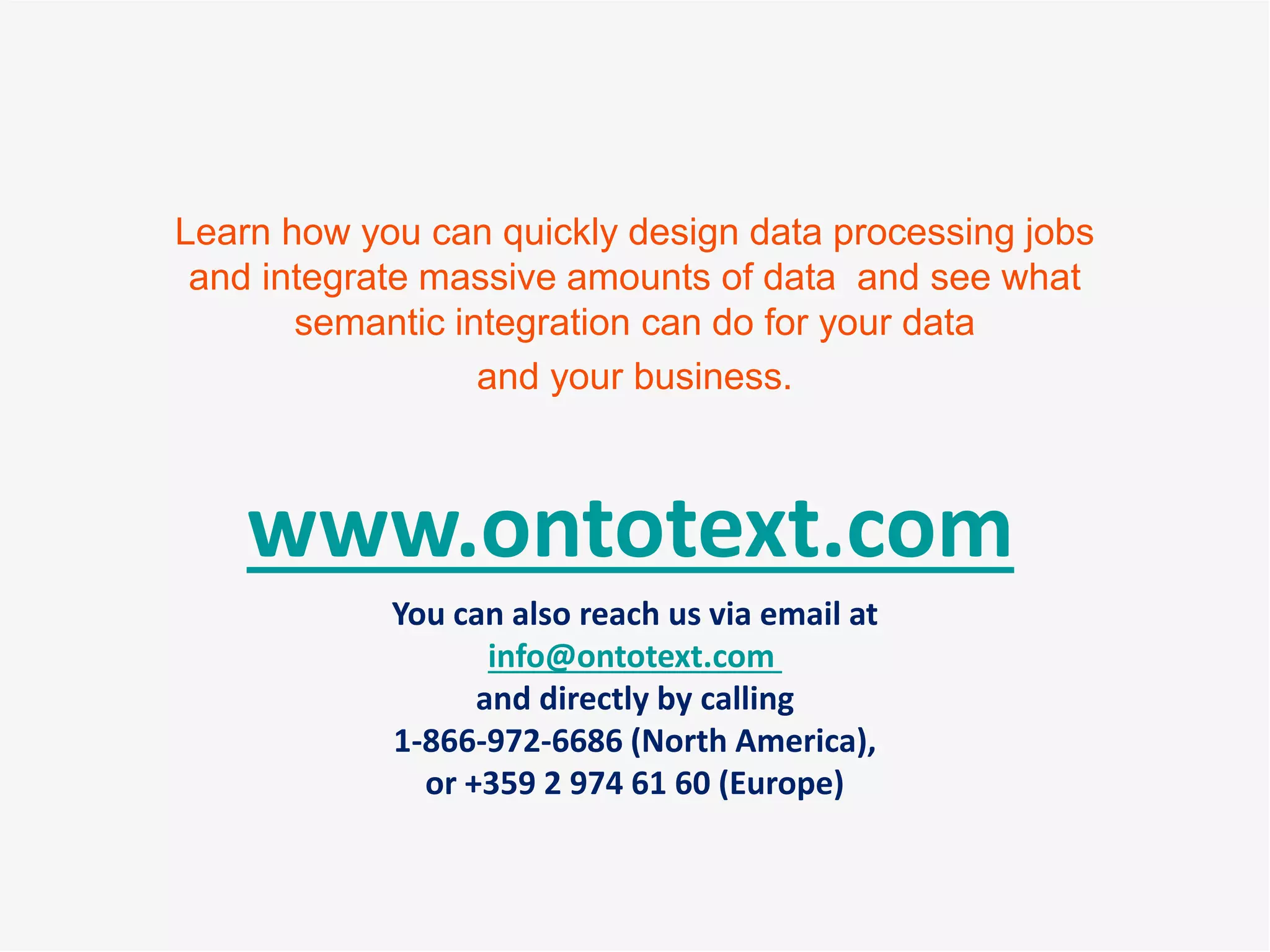 www.ontotext.com
You can also reach us via email at
info@ontotext.com
and directly by calling
1-866-972-6686 (North America),
or +359 2 974 61 60 (Europe)
Learn how you can quickly design data processing jobs
and integrate massive amounts of data and see what
semantic integration can do for your data
and your business.
 
