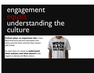 engagement	

  equals	

  understanding the
  culture	

Culture plays an important role in how
Black Americans perceive themselves, how
others perceive them, and how they connect
with brands.	


To reach them, it’s critical to understand
what matters and what doesn’t with
respect to identity and Black culture. 	

 