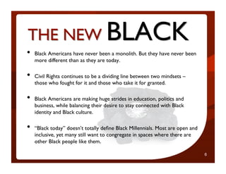 •    Black Americans have never been a monolith. But they have never been
     more different than as they are today.	


        What Mary Lou
•    Civil Rights continues to be a dividing line between two mindsets –
            won’t tell you
     those who fought for it and those who take it for granted.	


•    Black Americans are making huge strides in education, politics and
     business, while balancing their desire to stay connected with Black
     identity and Black culture.	


•    “Black today” doesn’t totally deﬁne Black Millennials. Most are open and
                                                                       6

     inclusive, yet many still want to congregate in spaces where there are
     other Black people like them.

                                                                                6
 