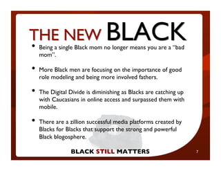 •  Being a single Black mom no longer means you are a “bad
   mom”.	


•  What Mary Lou are focusing on the importance of good
   More Black men
   role modeling and being more involved fathers.	

    won’t tell you

•  The Digital Divide is diminishing as Blacks are catching up
   with Caucasians in online access and surpassed them with
   mobile.	


•  There are a zillion successful media platforms created by
   Blacks for Blacks that support the strong and powerful
                                                        7


   Black blogosphere.	


                BLACK STILL MATTERS	

                           7
 