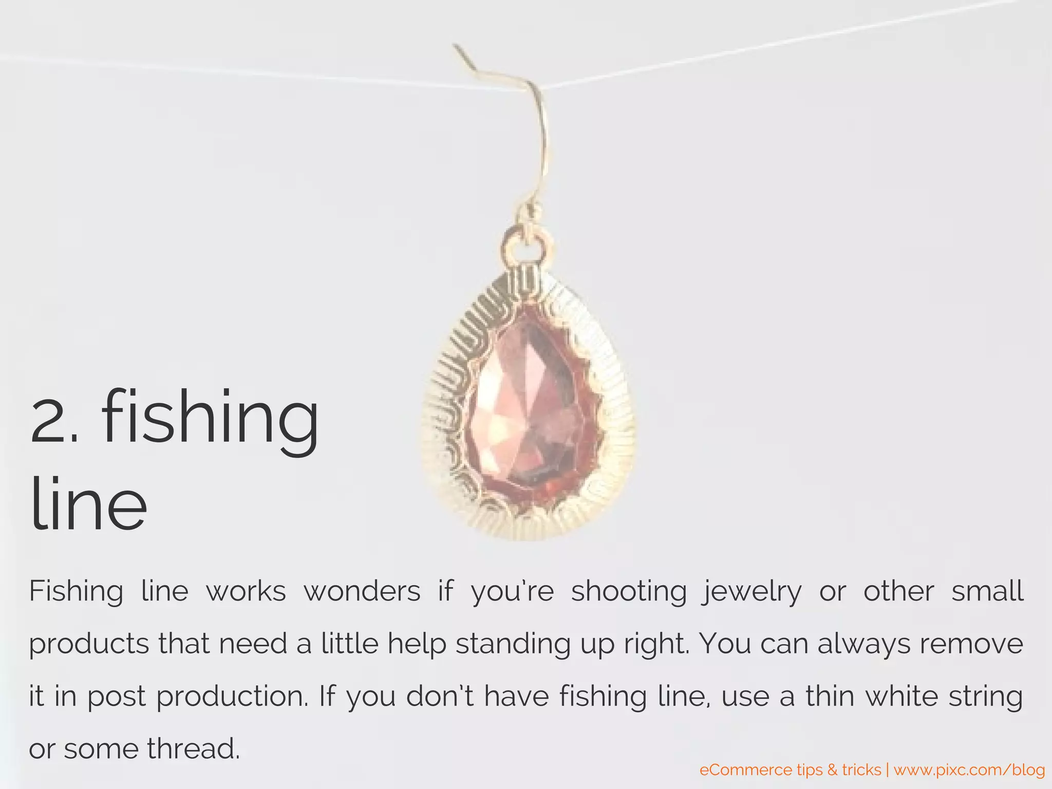 2. fishing
line
Fishing line works wonders if you’re shooting jewelry or other small
products that need a little help standing up right. You can always remove
it in post production. If you don’t have fishing line, use a thin white string
or some thread.
eCommerce tips & tricks | www.pixc.com/blog
 