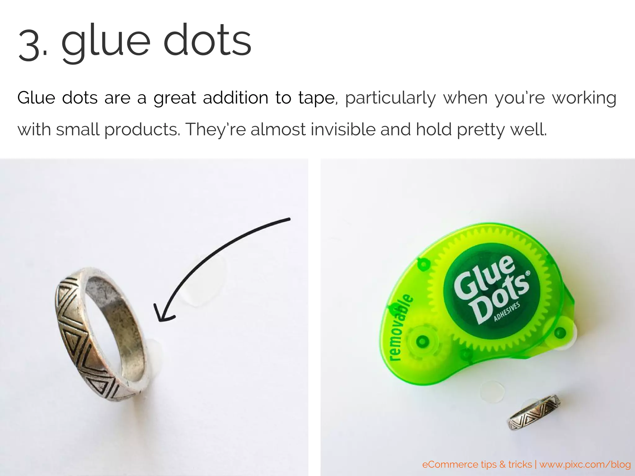 3. glue dots
Glue dots are a great addition to tape, particularly when you’re working
with small products. They’re almost invisible and hold pretty well.
3. glue dots
eCommerce tips & tricks | www.pixc.com/blog
 
