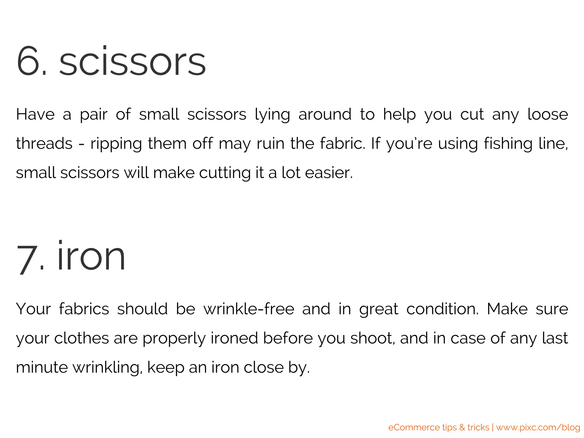 Have a pair of small scissors lying around to help you cut any loose
threads - ripping them off may ruin the fabric. If you’re using fishing line,
small scissors will make cutting it a lot easier.
6. scissors
Your fabrics should be wrinkle-free and in great condition. Make sure
your clothes are properly ironed before you shoot, and in case of any last
minute wrinkling, keep an iron close by.
7. iron
eCommerce tips & tricks | www.pixc.com/blog
 