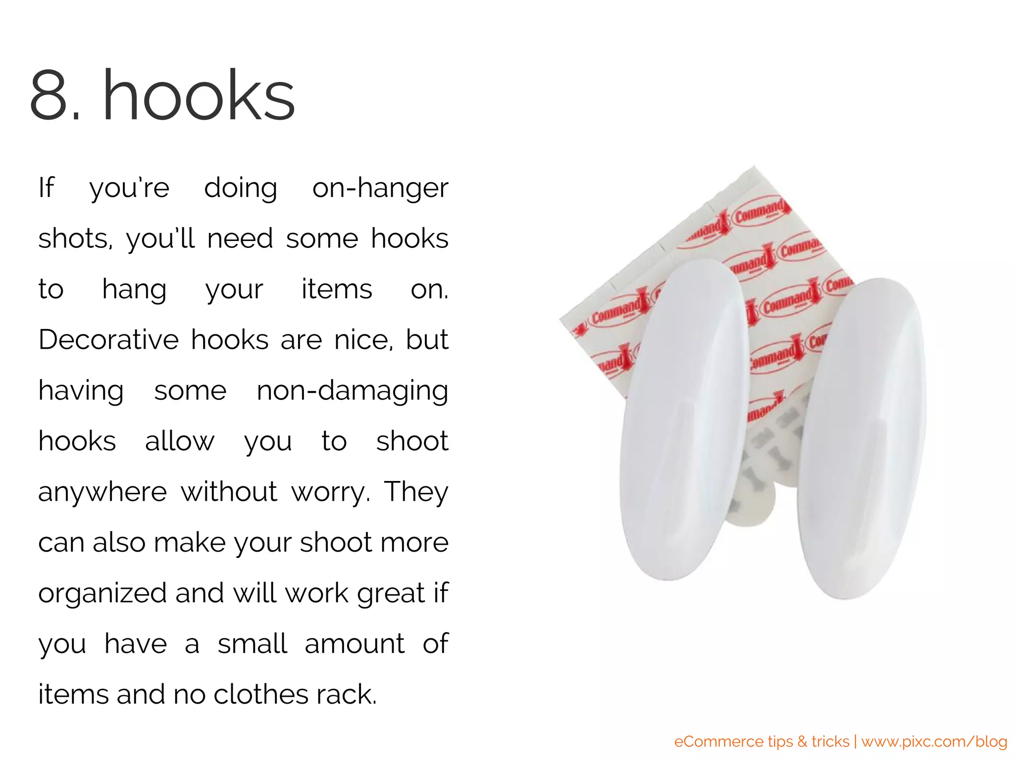 If you’re doing on-hanger
shots, you’ll need some hooks
to hang your items on.
Decorative hooks are nice, but
having some non-damaging
hooks allow you to shoot
anywhere without worry. They
can also make your shoot more
organized and will work great if
you have a small amount of
items and no clothes rack.
8. hooks
eCommerce tips & tricks | www.pixc.com/blog
 