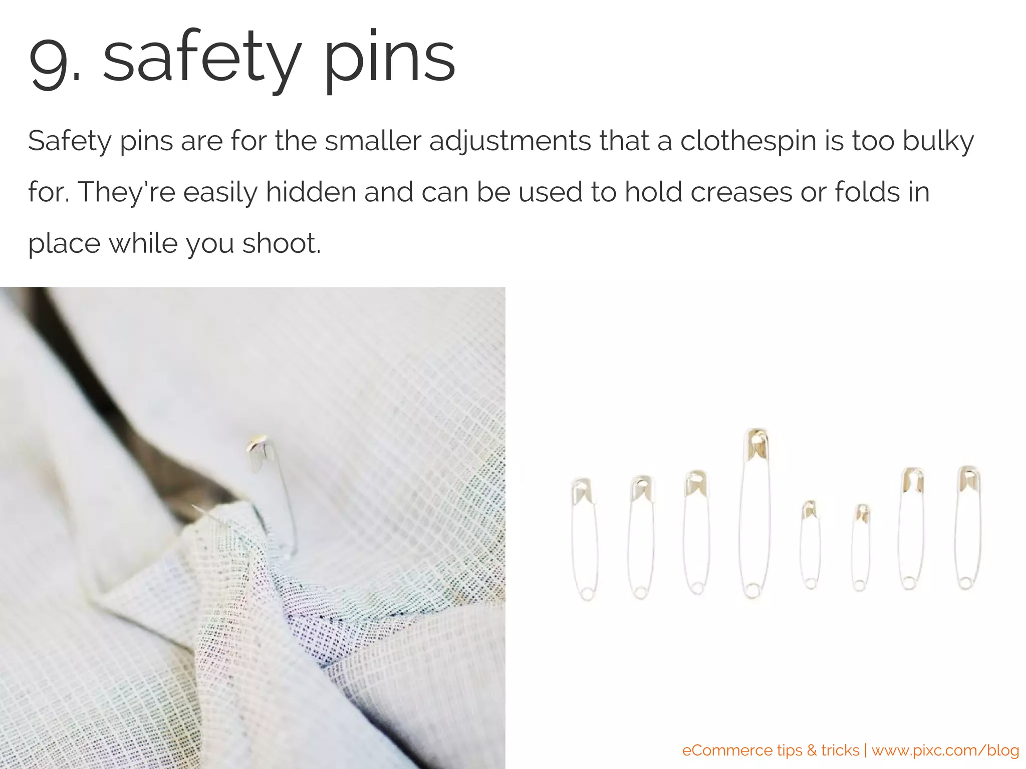 Safety pins are for the smaller adjustments that a clothespin is too bulky
for. They’re easily hidden and can be used to hold creases or folds in
place while you shoot.
9. safety pins
eCommerce tips & tricks | www.pixc.com/blog
 