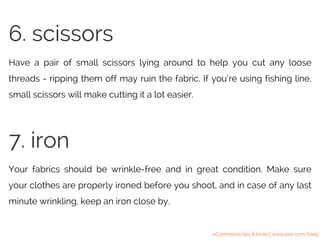 Have a pair of small scissors lying around to help you cut any loose
threads - ripping them off may ruin the fabric. If you’re using fishing line,
small scissors will make cutting it a lot easier.
6. scissors
Your fabrics should be wrinkle-free and in great condition. Make sure
your clothes are properly ironed before you shoot, and in case of any last
minute wrinkling, keep an iron close by.
7. iron
eCommerce tips & tricks | www.pixc.com/blog
 