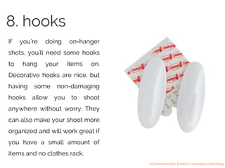 If you’re doing on-hanger
shots, you’ll need some hooks
to hang your items on.
Decorative hooks are nice, but
having some non-damaging
hooks allow you to shoot
anywhere without worry. They
can also make your shoot more
organized and will work great if
you have a small amount of
items and no clothes rack.
8. hooks
eCommerce tips & tricks | www.pixc.com/blog
 