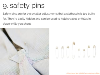 Safety pins are for the smaller adjustments that a clothespin is too bulky
for. They’re easily hidden and can be used to hold creases or folds in
place while you shoot.
9. safety pins
eCommerce tips & tricks | www.pixc.com/blog
 