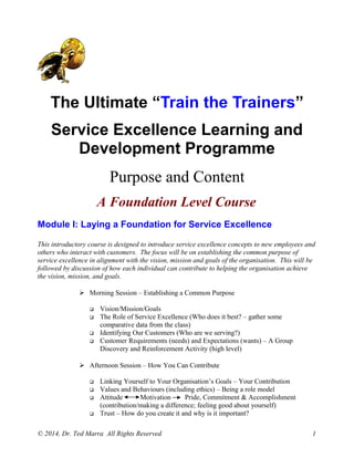 The Ultimate “Train the Trainers”
Service Excellence Learning and
Development Programme
Purpose and Content
A Foundation Level Course
Module I: Laying a Foundation for Service Excellence
This introductory course is designed to introduce service excellence concepts to new employees and
others who interact with customers. The focus will be on establishing the common purpose of
service excellence in alignment with the vision, mission and goals of the organisation. This will be
followed by discussion of how each individual can contribute to helping the organisation achieve
the vision, mission, and goals.
 Morning Session – Establishing a Common Purpose
 Vision/Mission/Goals
 The Role of Service Excellence (Who does it best? – gather some
comparative data from the class)
 Identifying Our Customers (Who are we serving?)
 Customer Requirements (needs) and Expectations (wants) – A Group
Discovery and Reinforcement Activity (high level)
 Afternoon Session – How You Can Contribute
 Linking Yourself to Your Organisation’s Goals – Your Contribution
 Values and Behaviours (including ethics) – Being a role model
 Attitude Motivation Pride, Commitment & Accomplishment
(contribution/making a difference; feeling good about yourself)
 Trust – How do you create it and why is it important?
© 2014, Dr. Ted Marra All Rights Reserved 1
 
