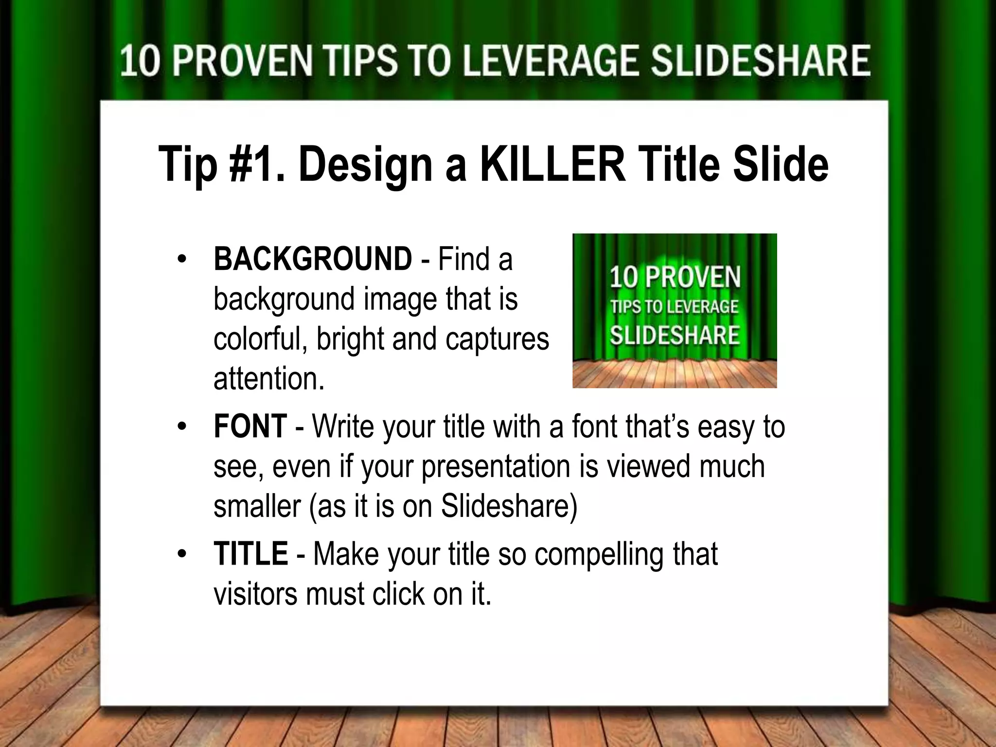 Tip #1. Design a KILLER Title Slide
• BACKGROUND - Find a
  background image that is
  colorful, bright and captures
  attention.
• FONT - Write your title with a font that’s easy to
  see, even if your presentation is viewed much
  smaller (as it is on Slideshare)
• TITLE - Make your title so compelling that
  visitors must click on it.
 