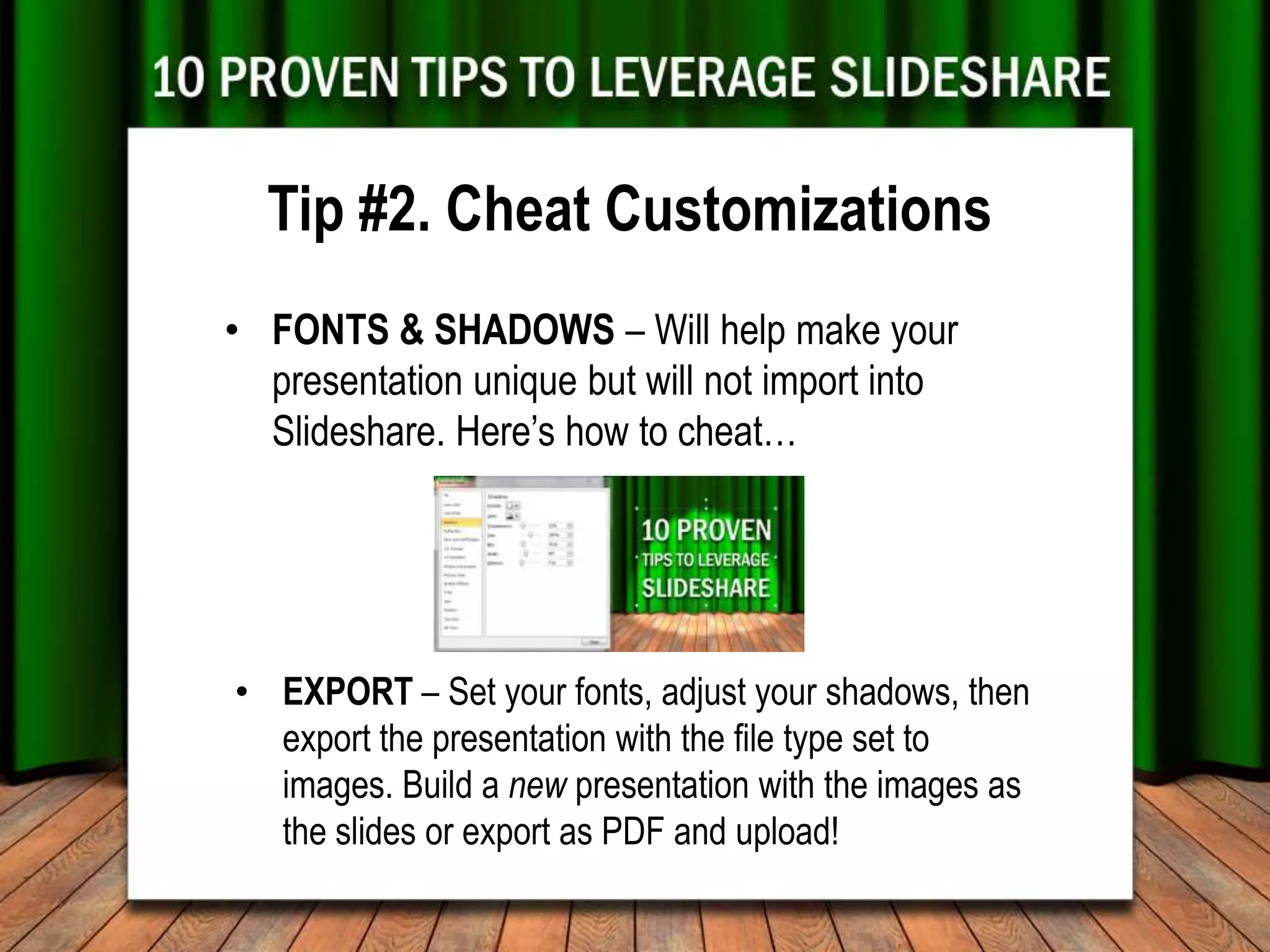 Tip #2. Cheat Customizations
• FONTS & SHADOWS – Will help make your
  presentation unique but will not import into
  Slideshare. Here’s how to cheat…




• EXPORT – Set your fonts, adjust your shadows, then
  export the presentation with the file type set to
  images. Build a new presentation with the images as
  the slides or export as PDF and upload!
 