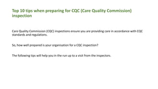Top 10 tips when preparing for CQC (Care Quality Commission)
inspection
Care Quality Commission (CQC) inspections ensure you are providing care in accordance with CQC
standards and regulations.
So, how well prepared is your organisation for a CQC inspection?
The following tips will help you in the run up to a visit from the inspectors.
 