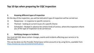 Top 10 tips when preparing for CQC inspection
1. Knowing different types of inspection
On the day of the inspection, you will be told which type of inspection will be carried out.
1) Responsive – in response to specific concerns
2) Themed – looking at current issues of a specific theme
3) Scheduled – Booked in advance for certain kinds of service, where the inspectors inform
you of the type of inspection to be carried out.
2. Notifying changes or incidents
You must tell CQC about certain changes, events and incidents affecting your service or its
beneficiaries.
This can be done via the Provider Portal (your online account) or by using forms, available from
https://www.cqc.org.uk/content/notifications
 