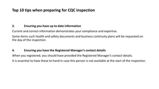Top 10 tips when preparing for CQC inspection
3. Ensuring you have up to date information
Current and correct information demonstrates your compliance and expertise.
Some items such health and safety documents and business continuity plans will be requested on
the day of the inspection.
4. Ensuring you have the Registered Manager’s contact details
When you registered, you should have provided the Registered Manager’s contact details.
It is essential to have these to hand in case this person is not available at the start of the inspection.
 