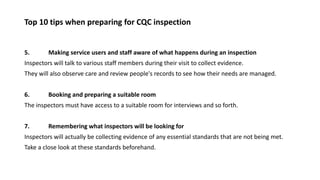 Top 10 tips when preparing for CQC inspection
5. Making service users and staff aware of what happens during an inspection
Inspectors will talk to various staff members during their visit to collect evidence.
They will also observe care and review people's records to see how their needs are managed.
6. Booking and preparing a suitable room
The inspectors must have access to a suitable room for interviews and so forth.
7. Remembering what inspectors will be looking for
Inspectors will actually be collecting evidence of any essential standards that are not being met.
Take a close look at these standards beforehand.
 