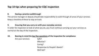 Top 10 tips when preparing for CQC inspection
8. Having a practice walkthrough
The service manager or deputy should take responsibility to walk through all areas of your services.
Keep a checklist of these to stay on track.
9. Ensuring that you carry on with your everyday services
In order for inspectors to look at what you do, you must continue carrying out your services as
normal on the day of the inspection.
10. Bearing in mind the key five questions of the inspection for compliance
Are your services: Safe?
Effective?
Caring?
Responsive to People’s Needs?
Well-led?
 