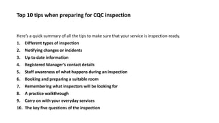 Top 10 tips when preparing for CQC inspection
Here’s a quick summary of all the tips to make sure that your service is inspection-ready.
1. Different types of inspection
2. Notifying changes or incidents
3. Up to date information
4. Registered Manager’s contact details
5. Staff awareness of what happens during an inspection
6. Booking and preparing a suitable room
7. Remembering what inspectors will be looking for
8. A practice walkthrough
9. Carry on with your everyday services
10. The key five questions of the inspection
 