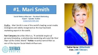 “”
Profile - Mari Smith is one of the world’s leading social media
strategists and widely recognized as the top Facebook
marketing expert in the world.
Fast Company describes Mari as, “A veritable engine of
personal branding, a relationship marketing whiz and the Pied
Piper of the Online World.” Forbes recently named Mari as
one of the top ten Social Media Influencers.
Social Media Influencer - Facebook Marketing
Expert - Speaker Author
www.marismith.com
Twitter Name: @MariSmith
Stats: 280K Followers
#1. Mari Smith
 