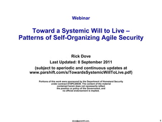 Webinar

     Toward a Systemic Will to Live –
Patterns of Self-Organizing Agile Security

                        Rick Dove
             Last Updated: 8 September 2011
     (subject to aperiodic and continuous updates at
   www.parshift.com/s/TowardsSystemicWillToLive.pdf)

       Portions of this work were sponsored by the Department of Homeland Security
                   under contract D10PC20039. The content of the material
                         contained herein does not necessarily reflect
                        the position or policy of the Government, and
                              no official endorsement is implied.




                                    dove@parshift.com,                               1
 