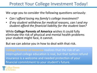 The Danger of Physical and Mental Health Risks
College Medical & Family Death
Withdrawal
Of college students
withdrew or had a
close friend
withdraw for these
reasons in the past
two years.*
Hospitalized College Students in
the Past 2 Years
Of college students
were hospitalized or
had a close friend
hospitalized.*
Often these problems can interfere with your student’s
education.
In Virginia, 56 students per public college withdraw each year for
mental health reasons... a number that the study warns might be
too low. (Virginia College Mental Health Survey: http://services.dlas.virginia.gov/User_db/frmView.aspx?ViewId=2742 )
The risk of an interrupted college education is real.
*Spring 2012 Survey by College Monitor
 
