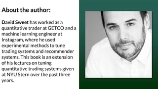 About the author:
David Sweet has worked as a
quantitative trader at GETCO and a
machine learning engineer at
Instagram, where he used
experimental methods to tune
trading systems and recommender
systems. This book is an extension
of his lectures on tuning
quantitative trading systems given
at NYU Stern over the past three
years.
 