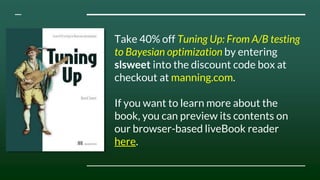 Take 40% off Tuning Up: From A/B testing
to Bayesian optimization by entering
slsweet into the discount code box at
checkout at manning.com.
If you want to learn more about the
book, you can preview its contents on
our browser-based liveBook reader
here.
 