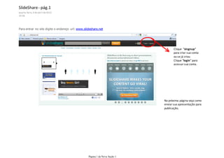 SlideShare - pág.1
quarta-feira, 4 de abril de 2012
19:36




Para entrar no site digite o endereço url: www.slideshare.net

Cli




                                                                                    Clique "singnup"
                                                                                    para criar sua conta
                                                                                    ou se já criou
                                                                                    Clique "login" para
                                                                                    acessar sua conta.




                                                                             Na próxima página veja como
                                                                             enviar sua apresentação para
                                                                             publicação.




                                                  Página 1 de Nova Seção 1
 