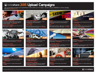 2015 Upload Campaigns 
Join our discussions, and share your expertise! Each month we’ll focus on two topics _ be sure to tag your SlideShare to join the campaign. 
More info: blog.slideshare.net 
JAN MAR 
FEB 
Your best tips for standing out on Facebook, Twitter, 
LinkedIn and other social media platforms. 
Tag: SMSECRETS 
CANNES LIONS 
Your insights, trend reports and news from the annual 
Cannes Lions International Festival of Creativity. 
Tag: CANNES 
SEP 
WEARABLE TECHNOLOGY 
A new host of wearables will take stage at the annual 
Consumer Electronics Show. Share your insights on 
wearable technology. Tag: WEARABLES 
PRODUCTIVITY HACKS 
What are your best productivity hacks to take forth into 
the new year? Tag: HACKS 
BITCOIN 
Share everything we need to know about the virtual 
currency and the future of payments. Tag: BITCOIN 
SEP OCT NOV DEC 
DREAMFORCE 
Attending Dreamforce? Share your tips and takeaways 
from Salesforce’s annual software extravaganza. 
Tag: DREAMFORCE 
MARKETING MISTAKES 
What are the top things NOT to do as a marketer? Share 
your biggest marketing mistakes. 
Tag: MARKETINGMISTAKES 
STARTUPS 
What do entrepreneurs and startups need to know to 
succeed? Share your stories and advice. 
Tag: STARTUPS 
Photos: Apple, unsplash, Photo Giddy , vincos , John McNicholas, David Malan, Joshua Wanyama, Digital Vision, Scott Beale, Cyril Attias, Ezra Bailey, devrimgulsen, Heisenberg Media, insideview, Flickr and Getty Images. 
APR 
SOCIAL MEDIA SECRETS 
STEVE JOBS 
Steve Jobs would have turned 60 this year. What are 
your favorite lessons from the leader? Tag: STEVEJOBS 
MAY 
SXSW 
Headed to South by Southwest this year? Upload your 
speaker decks and share your favorite takeaways. 
Tag: SXSW 
TED 
Let’s talk all things TED: from TEDx decks to your favorite 
talks and tips on becoming a TED speaker. Tag: TEDtalks 
LEADERSHIP ADVICE 
How do you lead in times of turmoil? What are the keys to 
being a great leader? Share your best advice. 
Tag: LEADERSHIPADVICE 
HAPPINESS 
Your tips on achieving and sustaining this elusive state. 
Tag: HAPPINESS 
CULTURE CODE 
A successful organization starts with great culture. What 
are the values, vision and guidelines that define your 
company? Tag: CULTURECODE 
GRADUATION ADVICE 
What’s your advice to recent graduates for success in 
work and life? Tag: GRADUATES 
JUN 
HIGHER EDUCATION 
School’s out! What’s next for universities? Share your 
thoughts on the future of higher education. 
Tag: HIGHEREDUCATION 
JUL 
BEST BOOKS 
What are you reading this summer? What are your all-time 
favorite books? Tag: BESTBOOKS 
AUG 
CREATIVITY 
How do you spark and promote creativity within yourself 
and others? Tag: CREATIVE 
UX DESIGN 
In conjunction with UX Week, share the latest trends and 
insights on user experience design. Tag: UX 
HIRING 
Your best practices for recruiting and hiring top talent. 
Tag: HIRING 
PROFESSIONAL WOMEN 
Share advice on navigating leadership roles, negotiations, 
work/life balance and more as a professional woman. 
Tag: WOMENINLEADERSHIP 
RECIPES 
What are your favorite recipes and food dishes? 
Tag: RECIPE 
FUTURE OF 
What’s in store for the year to come? Where is your 
industry headed, and what trends can we expect? 
Tag: FUTUREOF 
BLOGGING 
Your best tips and advice for creating a standout blog. 
Tag: BLOGGING 
