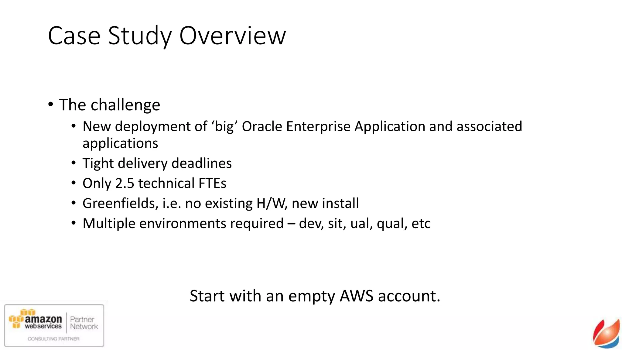 Case Study Overview
• The challenge
• New deployment of ‘big’ Oracle Enterprise Application and associated
applications
• Tight delivery deadlines
• Only 2.5 technical FTEs
• Greenfields, i.e. no existing H/W, new install
• Multiple environments required – dev, sit, ual, qual, etc
Start with an empty AWS account.
 